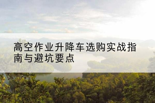 章丘升降车怎么选-高空作业升降车选购实战指南与避坑要点