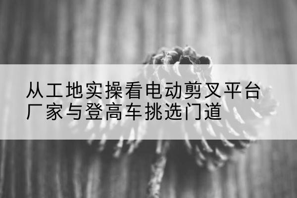 章丘电动剪叉升降平台厂家-从工地实操看电动剪叉平台厂家与登高车挑选门道