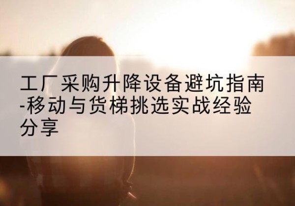 章丘移动式升降机怎么选-工厂采购升降设备避坑指南-移动与货梯挑选实战经验分享
