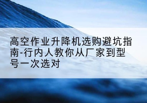 章丘升降平台厂家-高空作业升降机选购避坑指南-行内人教你从厂家到型号一次选对
