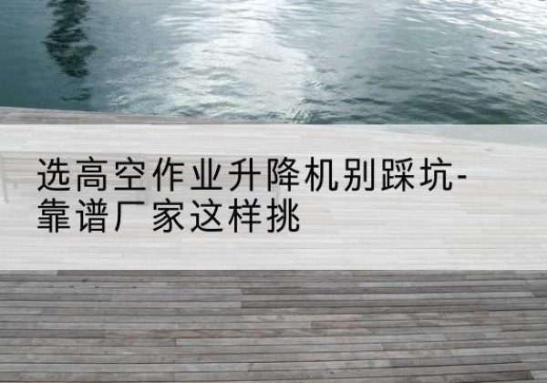 章丘剪叉式升降机厂家-选高空作业升降机别踩坑-靠谱厂家这样挑