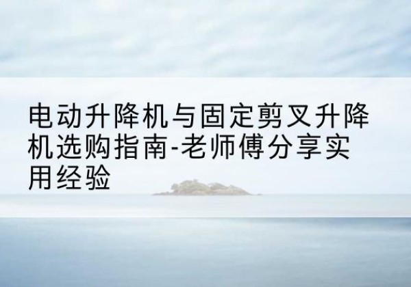 章丘电动升降机怎么选-电动升降机与固定剪叉升降机选购指南-老师傅分享实用经验