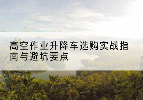 章丘升降车怎么选-高空作业升降车选购实战指南与避坑要点