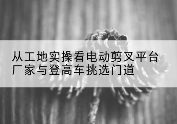 章丘电动剪叉升降平台厂家-从工地实操看电动剪叉平台厂家与登高车挑选门道