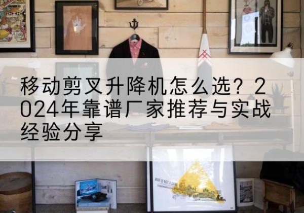 章丘升降平台厂家推荐-移动剪叉升降机怎么选？2024年靠谱厂家推荐与实战经验分享